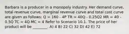 Barbara is a producer in a monopoly industry. Her demand curve, total revenue curve, marginal revenue curve and total cost curve are given as follows: Q = 160 - 4P TR = 40Q - 0.25Q2 MR = 40 - 0.5Q TC = 4Q MC = 4 Refer to Scenario 10.1. The price of her product will be ________. A) 4 B) 22 C) 32 D) 42 E) 72