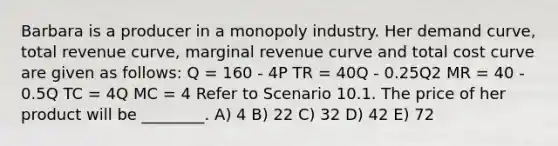 Barbara is a producer in a monopoly industry. Her demand curve, total revenue curve, marginal revenue curve and total cost curve are given as follows: Q = 160 - 4P TR = 40Q - 0.25Q2 MR = 40 - 0.5Q TC = 4Q MC = 4 Refer to Scenario 10.1. The price of her product will be ________. A) 4 B) 22 C) 32 D) 42 E) 72