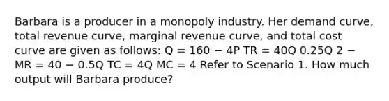 Barbara is a producer in a monopoly industry. Her demand curve, total revenue curve, marginal revenue curve, and total cost curve are given as follows: Q = 160 − 4P TR = 40Q 0.25Q 2 − MR = 40 − 0.5Q TC = 4Q MC = 4 Refer to Scenario 1. How much output will Barbara produce?