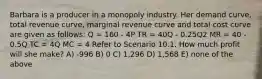 Barbara is a producer in a monopoly industry. Her demand curve, total revenue curve, marginal revenue curve and total cost curve are given as follows: Q = 160 - 4P TR = 40Q - 0.25Q2 MR = 40 - 0.5Q TC = 4Q MC = 4 Refer to Scenario 10.1. How much profit will she make? A) -996 B) 0 C) 1,296 D) 1,568 E) none of the above