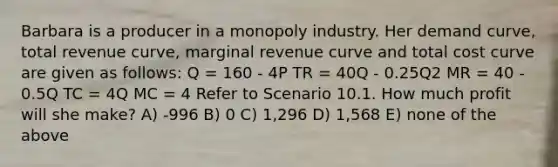 Barbara is a producer in a monopoly industry. Her demand curve, total revenue curve, marginal revenue curve and total cost curve are given as follows: Q = 160 - 4P TR = 40Q - 0.25Q2 MR = 40 - 0.5Q TC = 4Q MC = 4 Refer to Scenario 10.1. How much profit will she make? A) -996 B) 0 C) 1,296 D) 1,568 E) none of the above