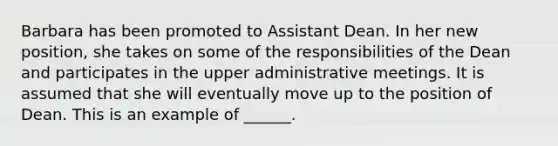 Barbara has been promoted to Assistant Dean. In her new position, she takes on some of the responsibilities of the Dean and participates in the upper administrative meetings. It is assumed that she will eventually move up to the position of Dean. This is an example of ______.