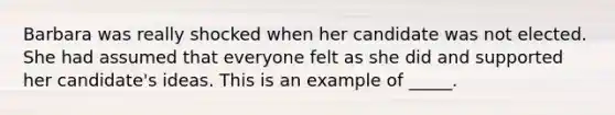 Barbara was really shocked when her candidate was not elected. She had assumed that everyone felt as she did and supported her candidate's ideas. This is an example of _____.