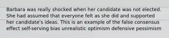 Barbara was really shocked when her candidate was not elected. She had assumed that everyone felt as she did and supported her candidate's ideas. This is an example of the false consensus effect self-serving bias unrealistic optimism defensive pessimism