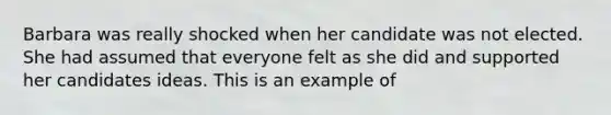 Barbara was really shocked when her candidate was not elected. She had assumed that everyone felt as she did and supported her candidates ideas. This is an example of