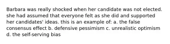 Barbara was really shocked when her candidate was not elected. she had assumed that everyone felt as she did and supported her candidates' ideas. this is an example of: a. the false consensus effect b. defensive pessimism c. unrealistic optimism d. the self-serving bias