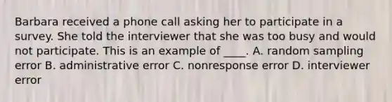 Barbara received a phone call asking her to participate in a survey. She told the interviewer that she was too busy and would not participate. This is an example of ____. A. random sampling error B. administrative error C. nonresponse error D. interviewer error