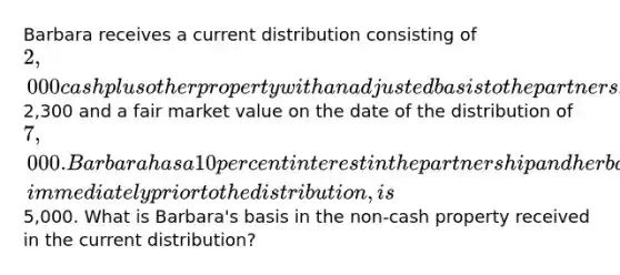 Barbara receives a current distribution consisting of 2,000 cash plus other property with an adjusted basis to the partnership of2,300 and a fair market value on the date of the distribution of 7,000. Barbara has a 10 percent interest in the partnership and her basis in her partnership interest, immediately prior to the distribution, is5,000. What is Barbara's basis in the non-cash property received in the current distribution?