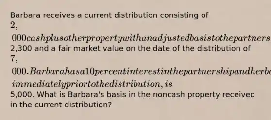 Barbara receives a current distribution consisting of 2,000 cash plus other property with an adjusted basis to the partnership of2,300 and a fair market value on the date of the distribution of 7,000. Barbara has a 10 percent interest in the partnership and her basis in her partnership interest, immediately prior to the distribution, is5,000. What is Barbara's basis in the noncash property received in the current distribution?