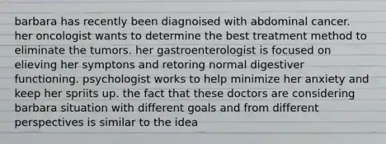 barbara has recently been diagnoised with abdominal cancer. her oncologist wants to determine the best treatment method to eliminate the tumors. her gastroenterologist is focused on elieving her symptons and retoring normal digestiver functioning. psychologist works to help minimize her anxiety and keep her spriits up. the fact that these doctors are considering barbara situation with different goals and from different perspectives is similar to the idea