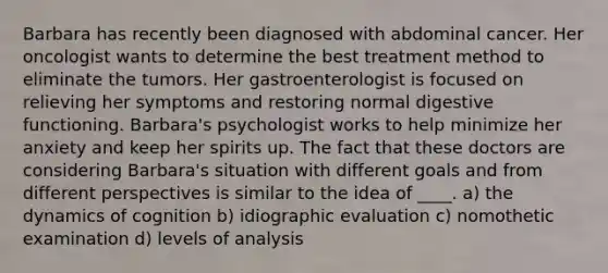 Barbara has recently been diagnosed with abdominal cancer. Her oncologist wants to determine the best treatment method to eliminate the tumors. Her gastroenterologist is focused on relieving her symptoms and restoring normal digestive functioning. Barbara's psychologist works to help minimize her anxiety and keep her spirits up. The fact that these doctors are considering Barbara's situation with different goals and from different perspectives is similar to the idea of ____. a) the dynamics of cognition b) idiographic evaluation c) nomothetic examination d) levels of analysis