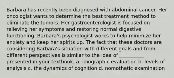 Barbara has recently been diagnosed with abdominal cancer. Her oncologist wants to determine the best treatment method to eliminate the tumors. Her gastroenterologist is focused on relieving her symptoms and restoring normal digestive functioning. Barbara's psychologist works to help minimize her anxiety and keep her spirits up. The fact that these doctors are considering Barbara's situation with different goals and from different perspectives is similar to the idea of __________ presented in your textbook. a. idiographic evaluation b. levels of analysis c. the dynamics of cognition d. nomothetic examination