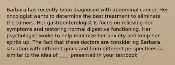 Barbara has recently been diagnosed with abdominal cancer. Her oncologist wants to determine the best treatment to eliminate the tumors. Her gastroenterologist Is focus on relieving her symptoms and restoring normal digestive functioning. Her psychologist works to help minimize her anxiety and keep her spirits up. The fact that these doctors are considering Barbara situation with different goals and from different perspectives is similar to the idea of ____ presented in your textbook