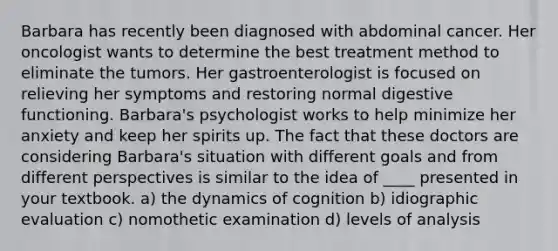 Barbara has recently been diagnosed with abdominal cancer. Her oncologist wants to determine the best treatment method to eliminate the tumors. Her gastroenterologist is focused on relieving her symptoms and restoring normal digestive functioning. Barbara's psychologist works to help minimize her anxiety and keep her spirits up. The fact that these doctors are considering Barbara's situation with different goals and from different perspectives is similar to the idea of ____ presented in your textbook. a) the dynamics of cognition b) idiographic evaluation c) nomothetic examination d) levels of analysis