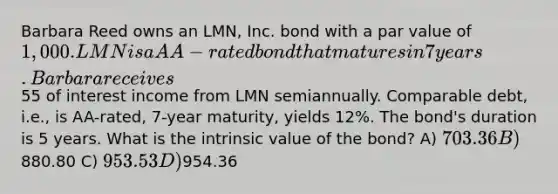 Barbara Reed owns an LMN, Inc. bond with a par value of 1,000. LMN is a AA-rated bond that matures in 7 years. Barbara receives55 of interest income from LMN semiannually. Comparable debt, i.e., is AA-rated, 7-year maturity, yields 12%. The bond's duration is 5 years. What is the intrinsic value of the bond? A) 703.36 B)880.80 C) 953.53 D)954.36