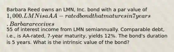 Barbara Reed owns an LMN, Inc. bond with a par value of 1,000. LMN is a AA-rated bond that matures in 7 years. Barbara receives55 of interest income from LMN semiannually. Comparable debt, i.e., is AA-rated, 7-year maturity, yields 12%. The bond's duration is 5 years. What is the intrinsic value of the bond?