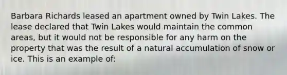 Barbara Richards leased an apartment owned by Twin Lakes. The lease declared that Twin Lakes would maintain the common areas, but it would not be responsible for any harm on the property that was the result of a natural accumulation of snow or ice. This is an example of: