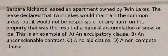 Barbara Richards leased an apartment owned by Twin Lakes. The lease declared that Twin Lakes would maintain the common areas, but it would not be responsible for any harm on the property that was the result of a natural accumulation of snow or ice. This is an example of: A) An exculpatory clause. B) An unconscionable contract. C) A no-aid clause. D) A non-compete clause.