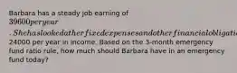 Barbara has a steady job earning of 39600 per year. She has looked at her fixed expenses and other financial obligations and determined that in the event of a major financial emergency she would need to replace approximately24000 per year in income. Based on the 3-month emergency fund ratio rule, how much should Barbara have in an emergency fund today?