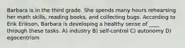 Barbara is in the third grade. She spends many hours rehearsing her math skills, reading books, and collecting bugs. According to Erik Erikson, Barbara is developing a healthy sense of ____ through these tasks. A) industry B) self-control C) autonomy D) egocentrism