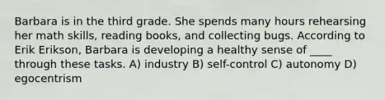 Barbara is in the third grade. She spends many hours rehearsing her math skills, reading books, and collecting bugs. According to Erik Erikson, Barbara is developing a healthy sense of ____ through these tasks. A) industry B) self-control C) autonomy D) egocentrism