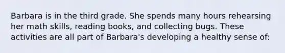 Barbara is in the third grade. She spends many hours rehearsing her math skills, reading books, and collecting bugs. These activities are all part of Barbara's developing a healthy sense of: