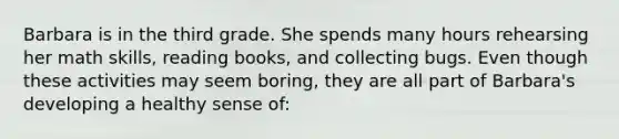 Barbara is in the third grade. She spends many hours rehearsing her math skills, reading books, and collecting bugs. Even though these activities may seem boring, they are all part of Barbara's developing a healthy sense of: