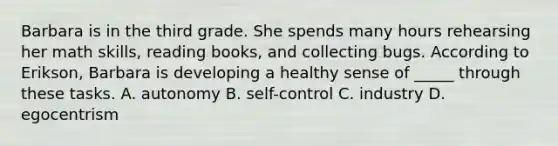 Barbara is in the third grade. She spends many hours rehearsing her math skills, reading books, and collecting bugs. According to Erikson, Barbara is developing a healthy sense of _____ through these tasks. A. autonomy B. self-control C. industry D. egocentrism