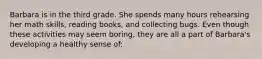 Barbara is in the third grade. She spends many hours rehearsing her math skills, reading books, and collecting bugs. Even though these activities may seem boring, they are all a part of Barbara's developing a healthy sense of: