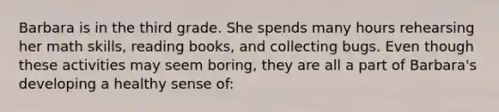 Barbara is in the third grade. She spends many hours rehearsing her math skills, reading books, and collecting bugs. Even though these activities may seem boring, they are all a part of Barbara's developing a healthy sense of: