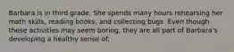Barbara is in third grade. She spends many hours rehearsing her math skills, reading books, and collecting bugs. Even though these activities may seem boring, they are all part of Barbara's developing a healthy sense of: