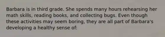 Barbara is in third grade. She spends many hours rehearsing her math skills, reading books, and collecting bugs. Even though these activities may seem boring, they are all part of Barbara's developing a healthy sense of: