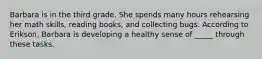 Barbara is in the third grade. She spends many hours rehearsing her math skills, reading books, and collecting bugs. According to Erikson, Barbara is developing a healthy sense of _____ through these tasks.