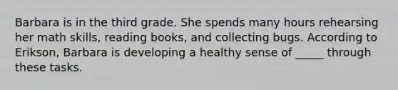 Barbara is in the third grade. She spends many hours rehearsing her math skills, reading books, and collecting bugs. According to Erikson, Barbara is developing a healthy sense of _____ through these tasks.