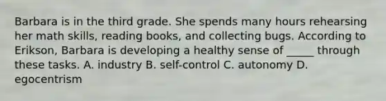 Barbara is in the third grade. She spends many hours rehearsing her math skills, reading books, and collecting bugs. According to Erikson, Barbara is developing a healthy sense of _____ through these tasks. A. industry B. self-control C. autonomy D. egocentrism