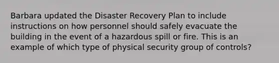 Barbara updated the Disaster Recovery Plan to include instructions on how personnel should safely evacuate the building in the event of a hazardous spill or fire. This is an example of which type of physical security group of controls?