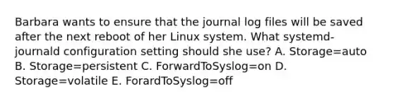 Barbara wants to ensure that the journal log files will be saved after the next reboot of her Linux system. What systemd-journald configuration setting should she use? A. Storage=auto B. Storage=persistent C. ForwardToSyslog=on D. Storage=volatile E. ForardToSyslog=off