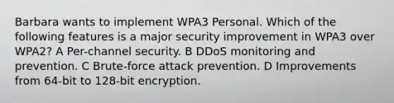 Barbara wants to implement WPA3 Personal. Which of the following features is a major security improvement in WPA3 over WPA2? A Per-channel security. B DDoS monitoring and prevention. C Brute-force attack prevention. D Improvements from 64-bit to 128-bit encryption.