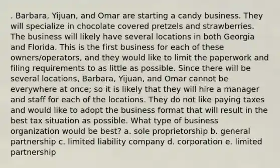 . Barbara, Yijuan, and Omar are starting a candy business. They will specialize in chocolate covered pretzels and strawberries. The business will likely have several locations in both Georgia and Florida. This is the first business for each of these owners/operators, and they would like to limit the paperwork and filing requirements to as little as possible. Since there will be several locations, Barbara, Yijuan, and Omar cannot be everywhere at once; so it is likely that they will hire a manager and staff for each of the locations. They do not like paying taxes and would like to adopt the business format that will result in the best tax situation as possible. What type of business organization would be best? a. sole proprietorship b. general partnership c. limited liability company d. corporation e. limited partnership