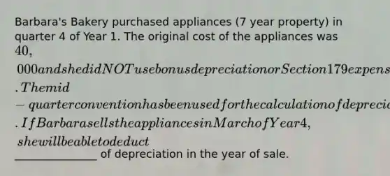 Barbara's Bakery purchased appliances (7 year property) in quarter 4 of Year 1. The original cost of the appliances was 40,000 and she did NOT use bonus depreciation or Section 179 expensing in the year of purchase. The mid-quarter convention has been used for the calculation of depreciation. If Barbara sells the appliances in March of Year 4, she will be able to deduct_______________ of depreciation in the year of sale.