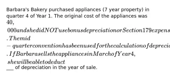 Barbara's Bakery purchased appliances (7 year property) in quarter 4 of Year 1. The original cost of the appliances was 40,000 and she did NOT use bonus depreciation or Section 179 expensing in the year of purchase. The mid-quarter convention has been used for the calculation of depreciation. If Barbara sells the appliances in March of Year 4, she will be able to deduct___ of depreciation in the year of sale.