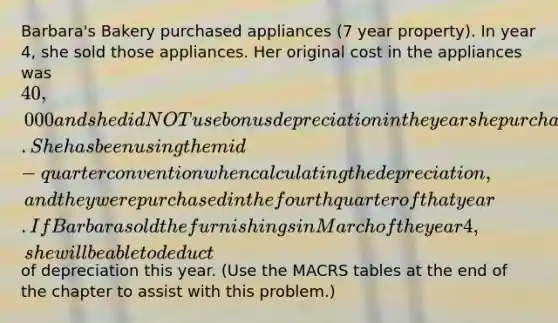 Barbara's Bakery purchased appliances (7 year property). In year 4, she sold those appliances. Her original cost in the appliances was 40,000 and she did NOT use bonus depreciation in the year she purchased them. She has been using the mid-quarter convention when calculating the depreciation, and they were purchased in the fourth quarter of that year. If Barbara sold the furnishings in March of the year 4, she will be able to deduct of depreciation this year. (Use the MACRS tables at the end of the chapter to assist with this problem.)