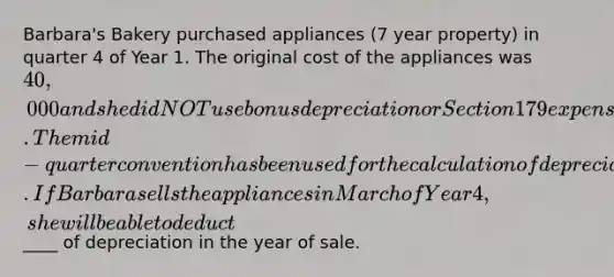 Barbara's Bakery purchased appliances (7 year property) in quarter 4 of Year 1. The original cost of the appliances was 40,000 and she did NOT use bonus depreciation or Section 179 expensing in the year of purchase. The mid-quarter convention has been used for the calculation of depreciation. If Barbara sells the appliances in March of Year 4, she will be able to deduct____ of depreciation in the year of sale.