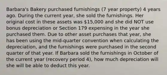 Barbara's Bakery purchased furnishings (7 year property) 4 years ago. During the current year, she sold the furnishings. Her original cost in these assets was 15,000 and she did NOT use bonus depreciation or Section 179 expensing in the year she purchased them. Due to other asset purchases that year, she has been using the mid-quarter convention when calculating the depreciation, and the furnishings were purchased in the second quarter of that year. If Barbara sold the furnishings in October of the current year (recovery period 4), how much depreciation will she will be able to deduct this year.