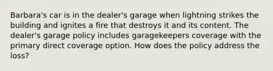 Barbara's car is in the dealer's garage when lightning strikes the building and ignites a fire that destroys it and its content. The dealer's garage policy includes garagekeepers coverage with the primary direct coverage option. How does the policy address the loss?