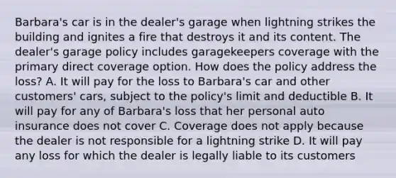 Barbara's car is in the dealer's garage when lightning strikes the building and ignites a fire that destroys it and its content. The dealer's garage policy includes garagekeepers coverage with the primary direct coverage option. How does the policy address the loss? A. It will pay for the loss to Barbara's car and other customers' cars, subject to the policy's limit and deductible B. It will pay for any of Barbara's loss that her personal auto insurance does not cover C. Coverage does not apply because the dealer is not responsible for a lightning strike D. It will pay any loss for which the dealer is legally liable to its customers