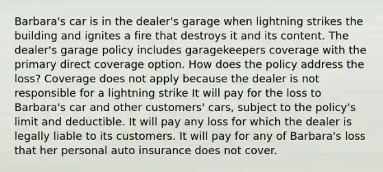 Barbara's car is in the dealer's garage when lightning strikes the building and ignites a fire that destroys it and its content. The dealer's garage policy includes garagekeepers coverage with the primary direct coverage option. How does the policy address the loss? Coverage does not apply because the dealer is not responsible for a lightning strike It will pay for the loss to Barbara's car and other customers' cars, subject to the policy's limit and deductible. It will pay any loss for which the dealer is legally liable to its customers. It will pay for any of Barbara's loss that her personal auto insurance does not cover.