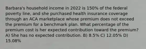 Barbara's household income in 2022 is 150% of the federal poverty line, and she purchased health insurance coverage through an ACA marketplace whose premium does not exceed the premium for a benchmark plan. What percentage of the premium cost is her expected contribution toward the premium? A) She has no expected contribution. B) 8.5% C) 12.05% D) 15.08%