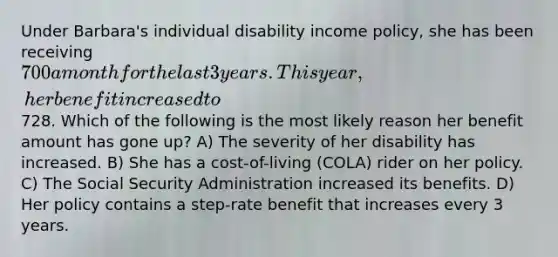 Under Barbara's individual disability income policy, she has been receiving 700 a month for the last 3 years. This year, her benefit increased to728. Which of the following is the most likely reason her benefit amount has gone up? A) The severity of her disability has increased. B) She has a cost-of-living (COLA) rider on her policy. C) The Social Security Administration increased its benefits. D) Her policy contains a step-rate benefit that increases every 3 years.