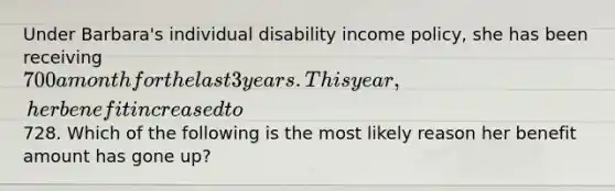 Under Barbara's individual disability income policy, she has been receiving 700 a month for the last 3 years. This year, her benefit increased to728. Which of the following is the most likely reason her benefit amount has gone up?